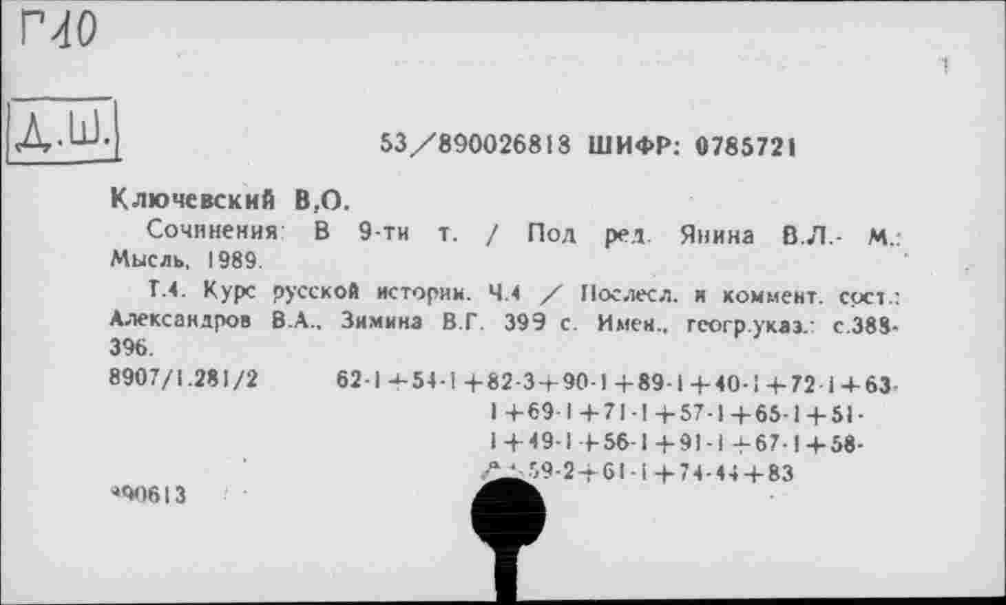 ﻿53/890026813 ШИФР: 0785721
Ключевский В,О.
Сочинения В 9-ти т. / Под ред Янина В.Л.- М.. Мысль, 1989.
Т.4. Курс русской истории. 4.4 / Иослесл. и коммент, срсг: Александров В.А., Зимина В.Г. 39Э с. Имен., гсогр.указ.: с.388-396.
8907/1.281/2	62-1 + 54-1 +82-3 + 90-1 +89-і + 40-1+72 і + 63
1+69 1+71-1+57-1+65-1+51-I+49-1 +56-1+91-1 +67-1+58-59-2 + 61-і +74-44-1-83
*90613